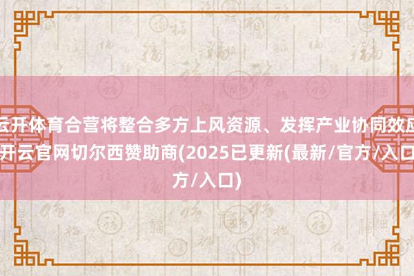 云开体育合营将整合多方上风资源、发挥产业协同效应-开云官网切尔西赞助商(2025已更新(最新/官方/入口)