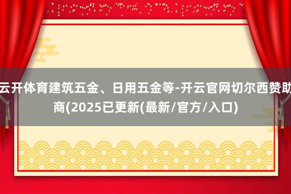 云开体育建筑五金、日用五金等-开云官网切尔西赞助商(2025已更新(最新/官方/入口)
