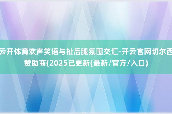 云开体育欢声笑语与扯后腿氛围交汇-开云官网切尔西赞助商(2025已更新(最新/官方/入口)