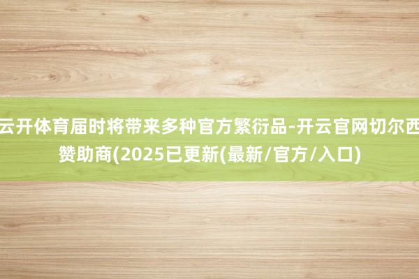 云开体育届时将带来多种官方繁衍品-开云官网切尔西赞助商(2025已更新(最新/官方/入口)