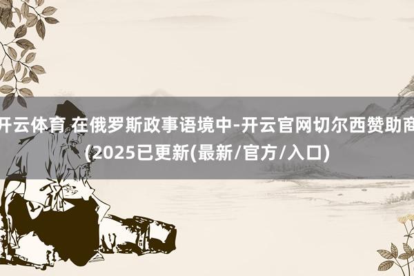开云体育 在俄罗斯政事语境中-开云官网切尔西赞助商(2025已更新(最新/官方/入口)
