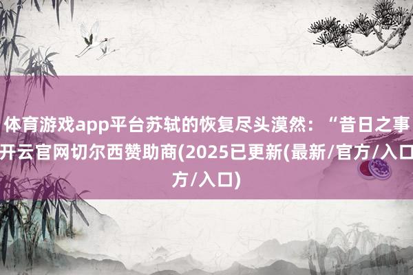 体育游戏app平台苏轼的恢复尽头漠然:“昔日之事-开云官网切尔西赞助商(2025已更新(最新/官方/入口)