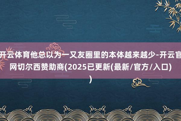 开云体育他总以为一又友圈里的本体越来越少-开云官网切尔西赞助商(2025已更新(最新/官方/入口)