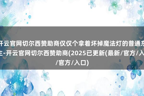 开云官网切尔西赞助商仅仅个拿着坏掉魔法灯的普通东谈主-开云官网切尔西赞助商(2025已更新(最新/官方/入口)