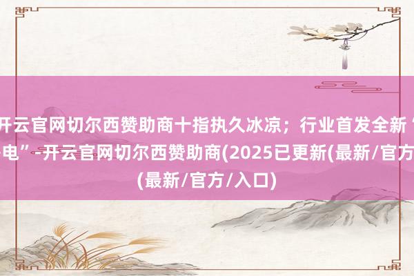 开云官网切尔西赞助商十指执久冰凉；行业首发全新“局间补电”-开云官网切尔西赞助商(2025已更新(最新/官方/入口)