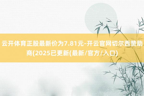 云开体育正股最新价为7.81元-开云官网切尔西赞助商(2025已更新(最新/官方/入口)