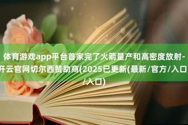 体育游戏app平台首家完了火箭量产和高密度放射-开云官网切尔西赞助商(2025已更新(最新/官方/入口)