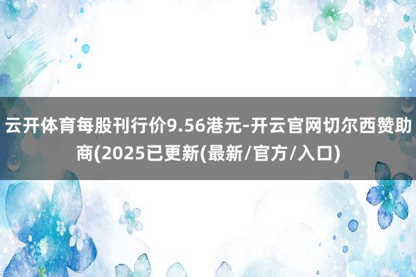 云开体育每股刊行价9.56港元-开云官网切尔西赞助商(2025已更新(最新/官方/入口)