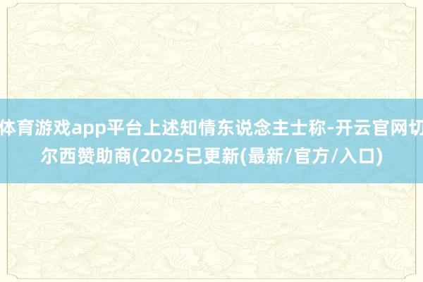 体育游戏app平台上述知情东说念主士称-开云官网切尔西赞助商(2025已更新(最新/官方/入口)