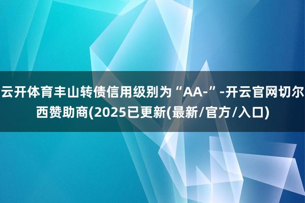 云开体育丰山转债信用级别为“AA-”-开云官网切尔西赞助商(2025已更新(最新/官方/入口)