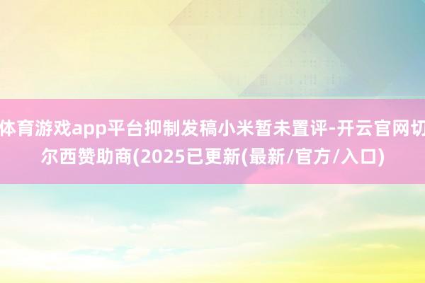 体育游戏app平台抑制发稿小米暂未置评-开云官网切尔西赞助商(2025已更新(最新/官方/入口)