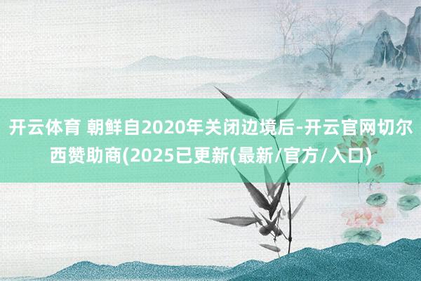 开云体育 朝鲜自2020年关闭边境后-开云官网切尔西赞助商(2025已更新(最新/官方/入口)