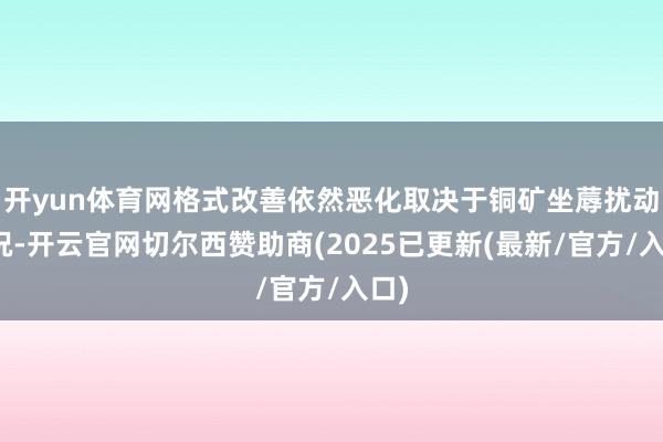 开yun体育网格式改善依然恶化取决于铜矿坐蓐扰动情况-开云官网切尔西赞助商(2025已更新(最新/官方/入口)