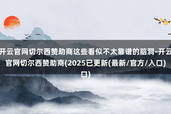 开云官网切尔西赞助商这些看似不太靠谱的脑洞-开云官网切尔西赞助商(2025已更新(最新/官方/入口)