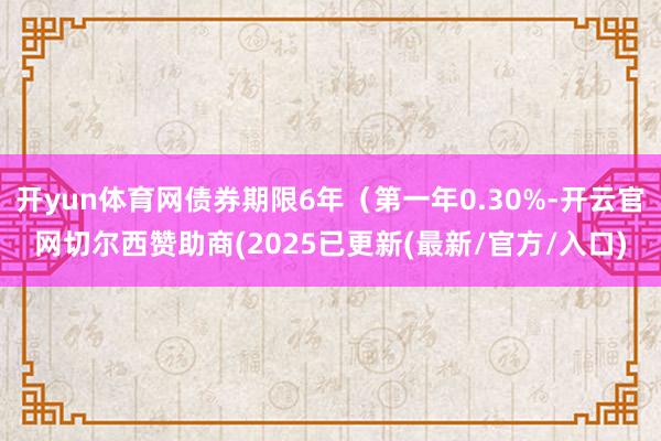 开yun体育网债券期限6年（第一年0.30%-开云官网切尔西赞助商(2025已更新(最新/官方/入口)