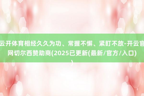 云开体育相经久久为功、常握不懈、紧盯不放-开云官网切尔西赞助商(2025已更新(最新/官方/入口)