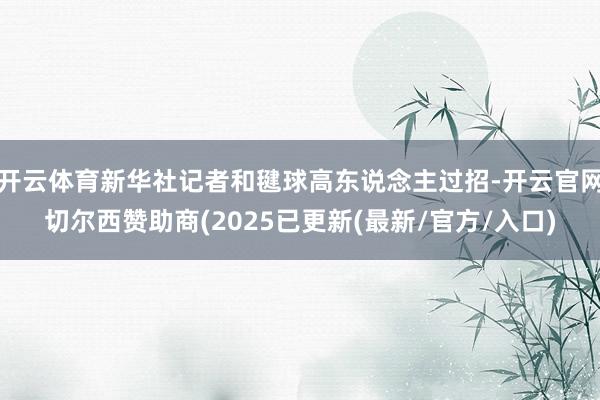 开云体育新华社记者和毽球高东说念主过招-开云官网切尔西赞助商(2025已更新(最新/官方/入口)