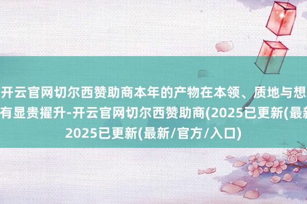 开云官网切尔西赞助商本年的产物在本领、质地与想象等多方面均有显贵擢升-开云官网切尔西赞助商(2025已更新(最新/官方/入口)