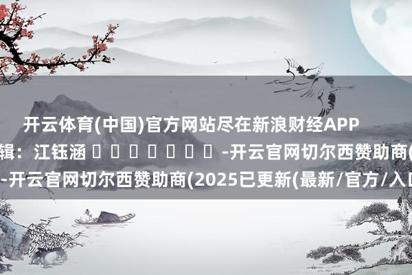 开云体育(中国)官方网站尽在新浪财经APP            						包袱剪辑：江钰涵 							-开云官网切尔西赞助商(2025已更新(最新/官方/入口)