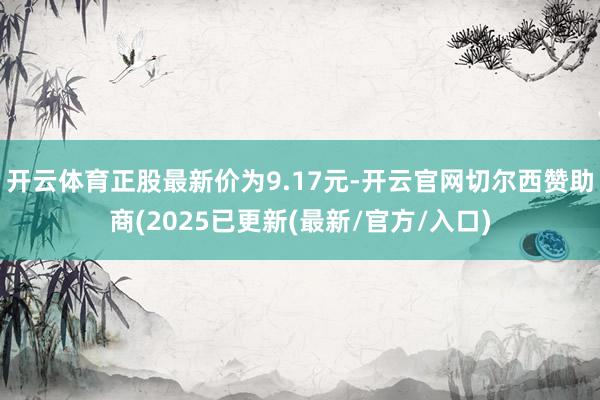 开云体育正股最新价为9.17元-开云官网切尔西赞助商(2025已更新(最新/官方/入口)