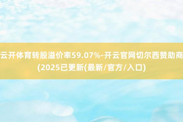 云开体育转股溢价率59.07%-开云官网切尔西赞助商(2025已更新(最新/官方/入口)