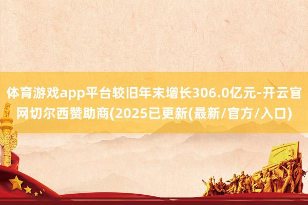 体育游戏app平台较旧年末增长306.0亿元-开云官网切尔西赞助商(2025已更新(最新/官方/入口)