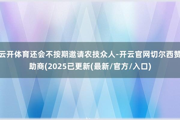 云开体育还会不按期邀请农技众人-开云官网切尔西赞助商(2025已更新(最新/官方/入口)