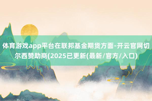 体育游戏app平台　　在联邦基金期货方面-开云官网切尔西赞助商(2025已更新(最新/官方/入口)