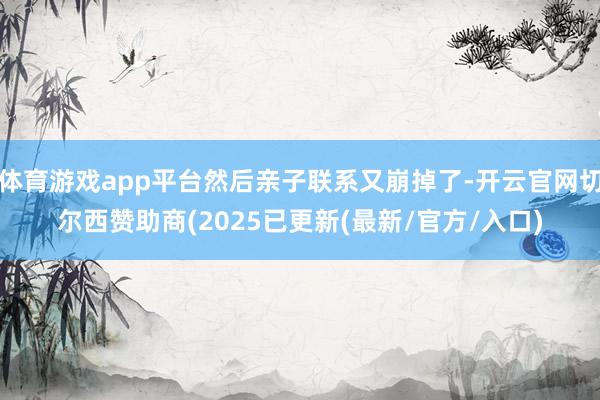 体育游戏app平台然后亲子联系又崩掉了-开云官网切尔西赞助商(2025已更新(最新/官方/入口)