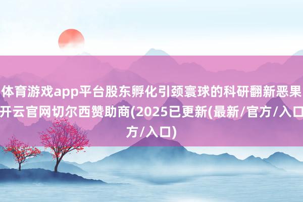 体育游戏app平台股东孵化引颈寰球的科研翻新恶果-开云官网切尔西赞助商(2025已更新(最新/官方/入口)