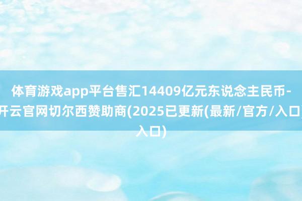 体育游戏app平台售汇14409亿元东说念主民币-开云官网切尔西赞助商(2025已更新(最新/官方/入口)