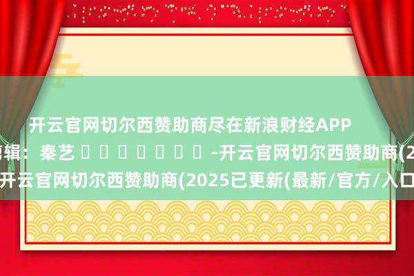 开云官网切尔西赞助商尽在新浪财经APP            						包袱剪辑：秦艺 							-开云官网切尔西赞助商(2025已更新(最新/官方/入口)