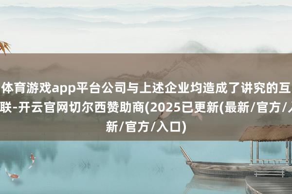 体育游戏app平台公司与上述企业均造成了讲究的互助关联-开云官网切尔西赞助商(2025已更新(最新/官方/入口)