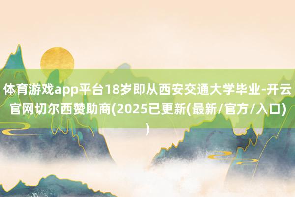 体育游戏app平台18岁即从西安交通大学毕业-开云官网切尔西赞助商(2025已更新(最新/官方/入口)