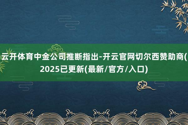 云开体育　　中金公司推断指出-开云官网切尔西赞助商(2025已更新(最新/官方/入口)
