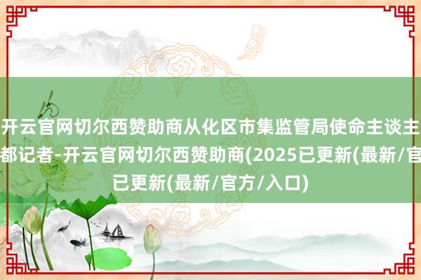 开云官网切尔西赞助商从化区市集监管局使命主谈主员告诉南都记者-开云官网切尔西赞助商(2025已更新(最新/官方/入口)