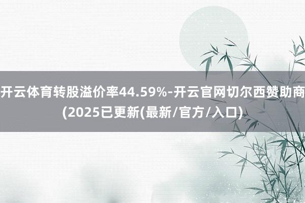 开云体育转股溢价率44.59%-开云官网切尔西赞助商(2025已更新(最新/官方/入口)