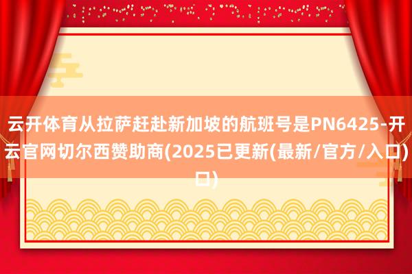 云开体育从拉萨赶赴新加坡的航班号是PN6425-开云官网切尔西赞助商(2025已更新(最新/官方/入口)