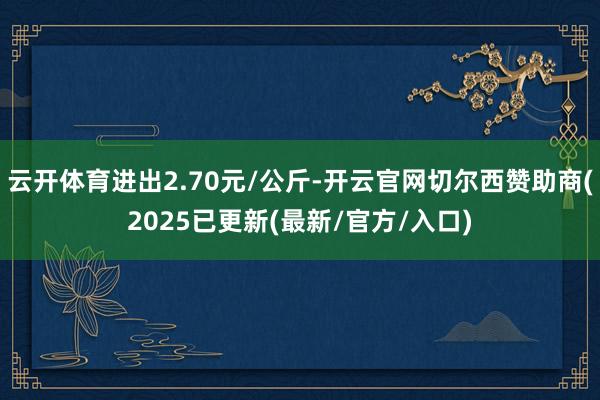 云开体育进出2.70元/公斤-开云官网切尔西赞助商(2025已更新(最新/官方/入口)