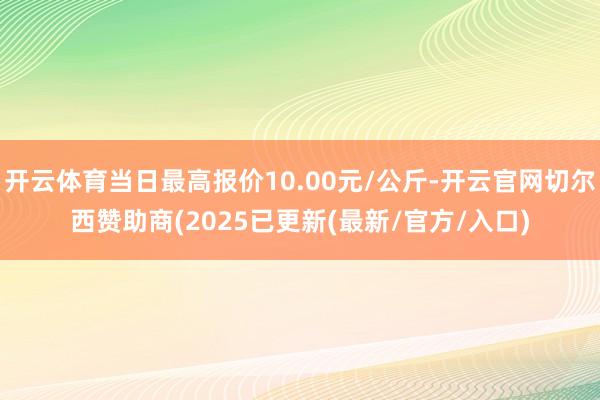 开云体育当日最高报价10.00元/公斤-开云官网切尔西赞助商(2025已更新(最新/官方/入口)