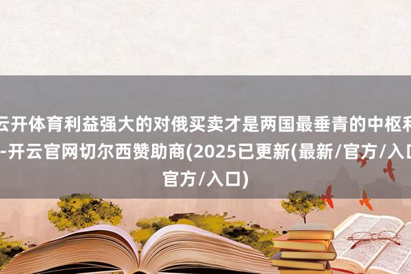 云开体育利益强大的对俄买卖才是两国最垂青的中枢利益-开云官网切尔西赞助商(2025已更新(最新/官方/入口)
