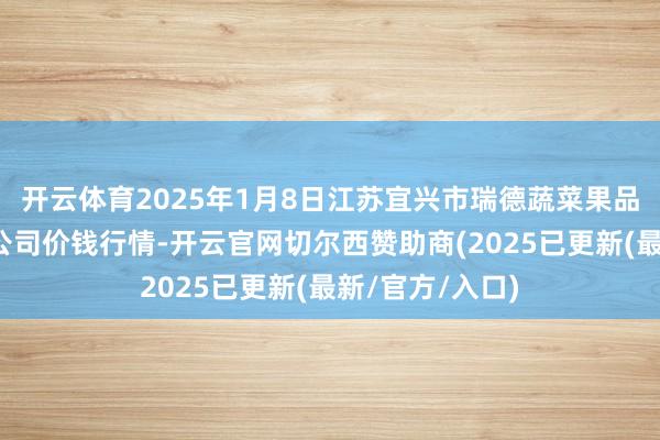 开云体育2025年1月8日江苏宜兴市瑞德蔬菜果品批发商场有限公司价钱行情-开云官网切尔西赞助商(2025已更新(最新/官方/入口)