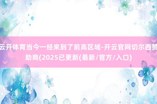 云开体育当今一经来到了前高区域-开云官网切尔西赞助商(2025已更新(最新/官方/入口)