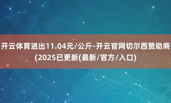 开云体育进出11.04元/公斤-开云官网切尔西赞助商(2025已更新(最新/官方/入口)