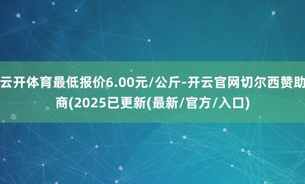 云开体育最低报价6.00元/公斤-开云官网切尔西赞助商(2025已更新(最新/官方/入口)