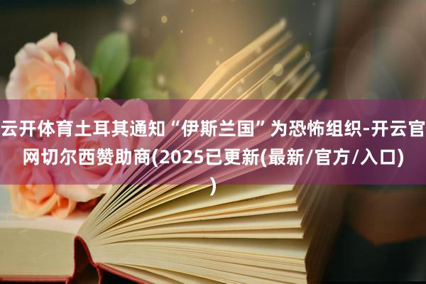 云开体育土耳其通知“伊斯兰国”为恐怖组织-开云官网切尔西赞助商(2025已更新(最新/官方/入口)
