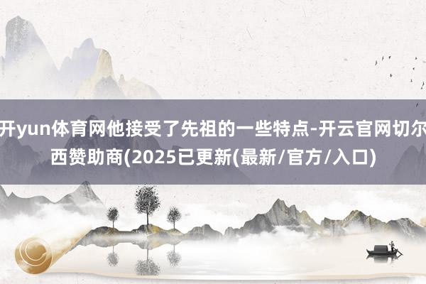 开yun体育网他接受了先祖的一些特点-开云官网切尔西赞助商(2025已更新(最新/官方/入口)