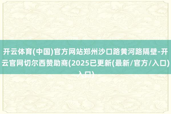 开云体育(中国)官方网站郑州沙口路黄河路隔壁-开云官网切尔西赞助商(2025已更新(最新/官方/入口)