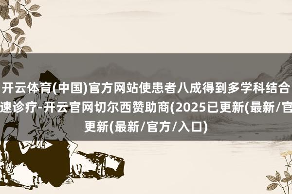 开云体育(中国)官方网站使患者八成得到多学科结合的精确快速诊疗-开云官网切尔西赞助商(2025已更新(最新/官方/入口)