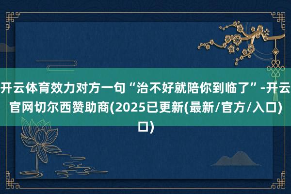 开云体育效力对方一句“治不好就陪你到临了”-开云官网切尔西赞助商(2025已更新(最新/官方/入口)